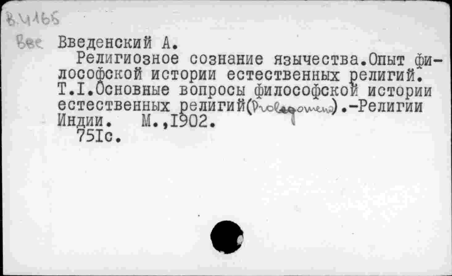 ﻿
Введенский А.
Религиозное сознание язычества.Опыт философской истории естественных религий. Т.1.Основные вопросы философской истории естественных религий(р^(^О\Л^) .-Религии Индии. М.,1902.
751с.